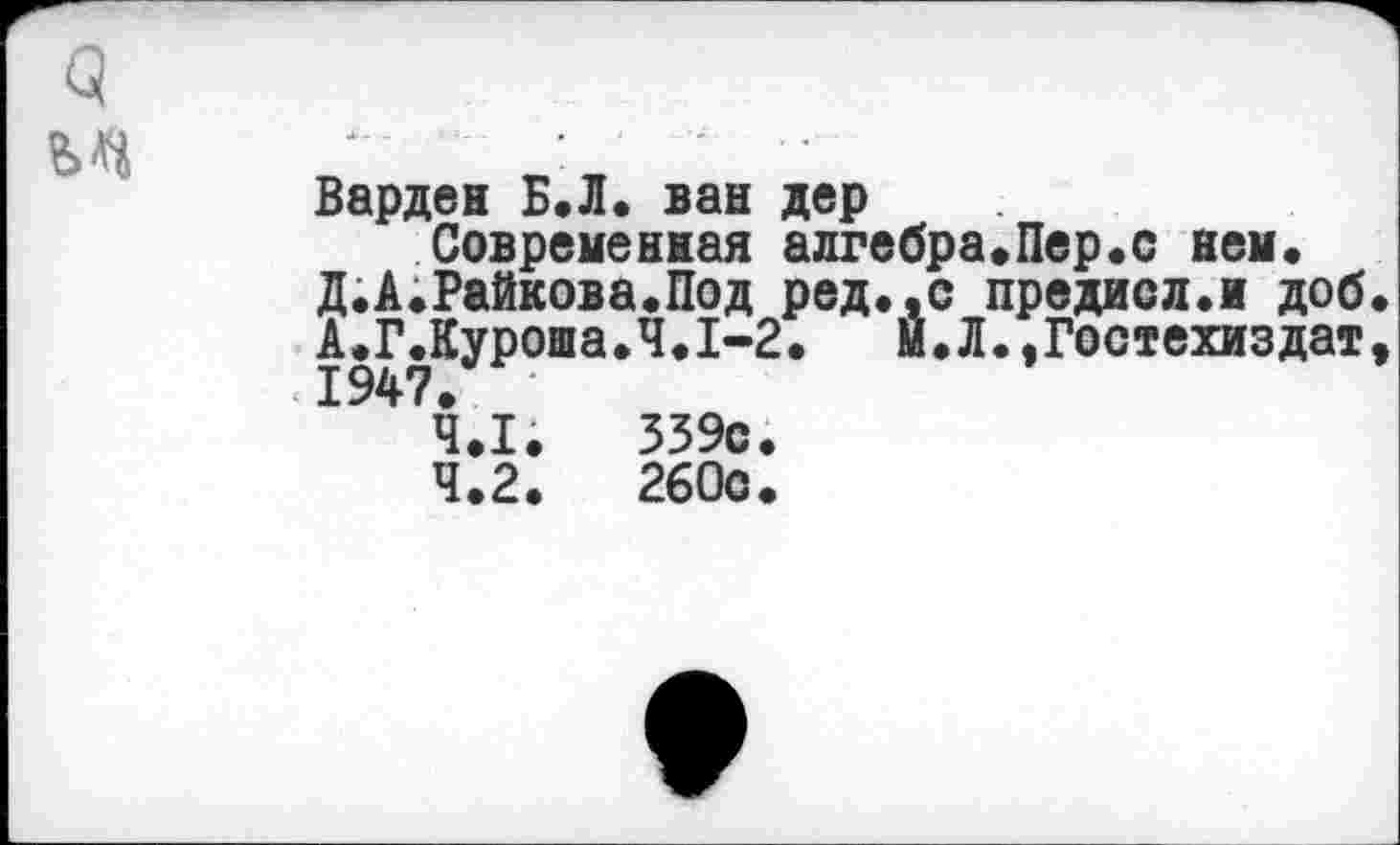 ﻿о
Варден Б.Л. ван дер
Современная алгебра«Пер«с нем.
Д.А.Райкова.Под ред.,с предисл.и доб А.Г.Куроша.Ч.1-2. И. Л. »Гостехиздат 1947.
4.1.	339с.
4.2.	260с.